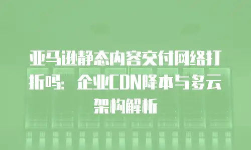 亚马逊静态内容交付网络打折吗：企业CDN降本与多云架构解析
