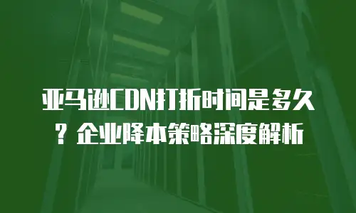 亚马逊CDN打折时间是多久？企业降本策略深度解析