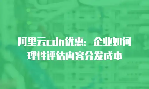 阿里云cdn优惠：企业如何理性评估内容分发成本