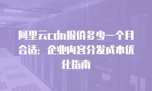 阿里云cdn报价多少一个月合适：企业内容分发成本优化指南