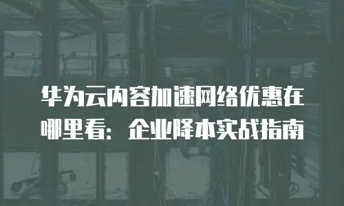 华为云内容加速网络优惠在哪里看：企业降本实战指南