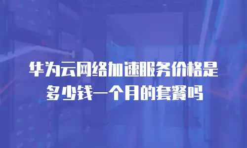华为云网络加速服务价格是多少钱一个月的套餐吗