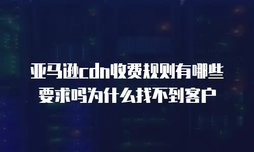 亚马逊cdn收费规则有哪些要求吗为什么找不到客户
