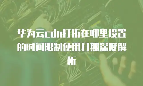 华为云cdn打折在哪里设置的时间限制使用日期深度解析