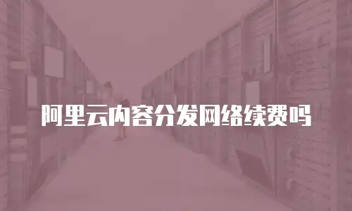 阿里云内容分发网络续费吗