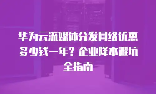 华为云流媒体分发网络优惠多少钱一年？企业降本避坑全指南