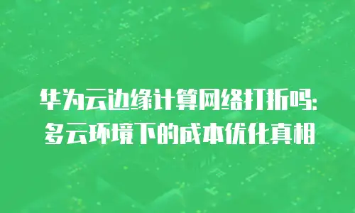 华为云边缘计算网络打折吗：多云环境下的成本优化真相