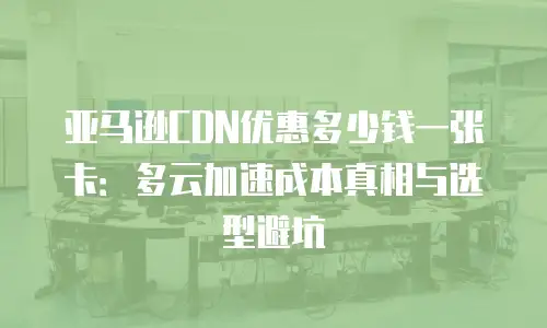 亚马逊CDN优惠多少钱一张卡：多云加速成本真相与选型避坑