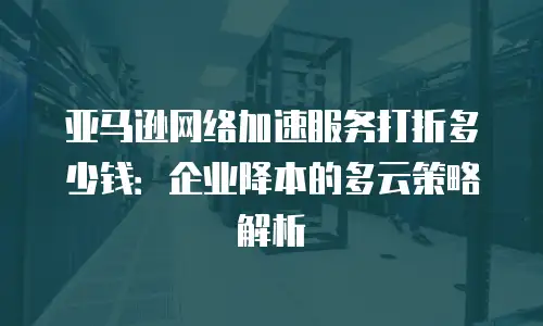 亚马逊网络加速服务打折多少钱：企业降本的多云策略解析