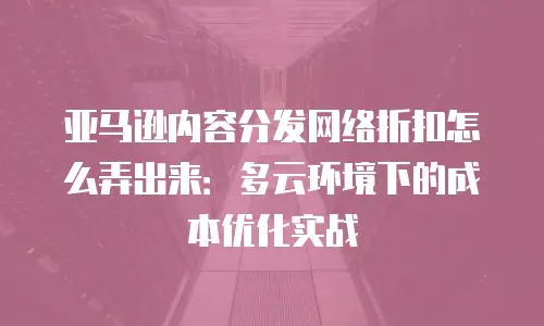 亚马逊内容分发网络折扣怎么弄出来：多云环境下的成本优化实战