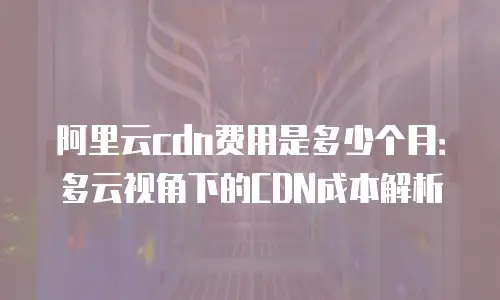 阿里云cdn费用是多少个月：多云视角下的CDN成本解析