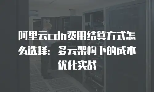 阿里云cdn费用结算方式怎么选择：多云架构下的成本优化实战