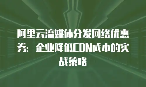 阿里云流媒体分发网络优惠券：企业降低CDN成本的实战策略