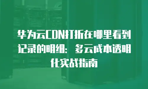 华为云CDN打折在哪里看到记录的明细：多云成本透明化实战指南