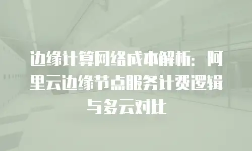 边缘计算网络成本解析：阿里云边缘节点服务计费逻辑与多云对比