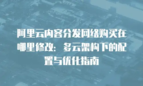 阿里云内容分发网络购买在哪里修改：多云架构下的配置与优化指南