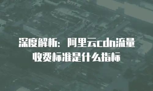 深度解析：阿里云cdn流量收费标准是什么指标