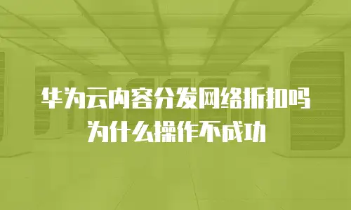 华为云内容分发网络折扣吗为什么操作不成功