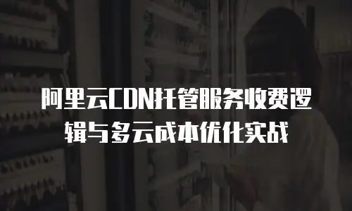 阿里云CDN托管服务收费逻辑与多云成本优化实战