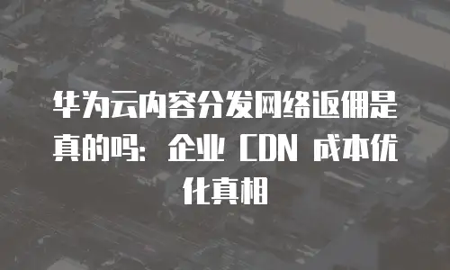华为云内容分发网络返佣是真的吗：企业 CDN 成本优化真相