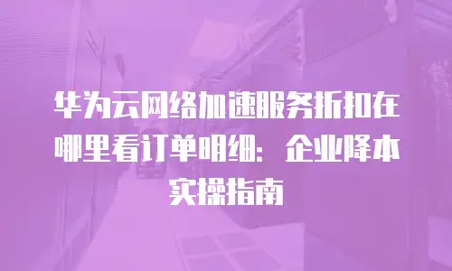 华为云网络加速服务折扣在哪里看订单明细：企业降本实操指南
