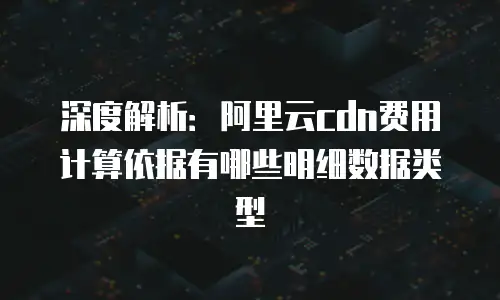深度解析：阿里云cdn费用计算依据有哪些明细数据类型
