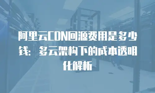 阿里云CDN回源费用是多少钱：多云架构下的成本透明化解析