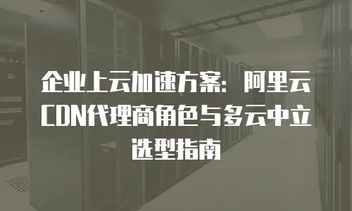 企业上云加速方案：阿里云CDN代理商角色与多云中立选型指南