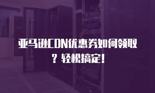 亚马逊CDN优惠券如何领取？轻松搞定！