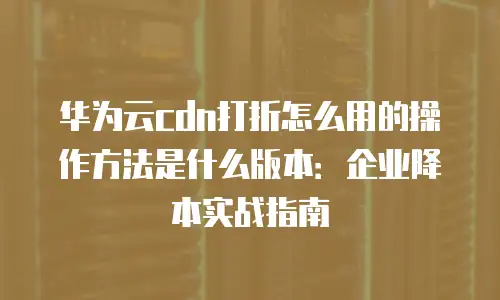华为云cdn打折怎么用的操作方法是什么版本：企业降本实战指南
