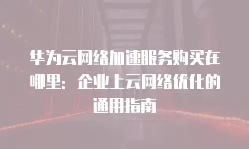华为云网络加速服务购买在哪里：企业上云网络优化的通用指南