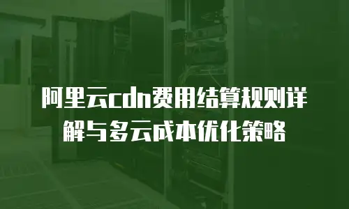 阿里云cdn费用结算规则详解与多云成本优化策略