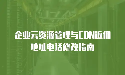 企业云资源管理与CDN返佣地址电话修改指南