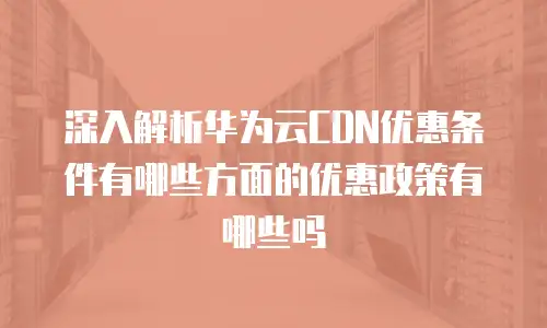 深入解析华为云CDN优惠条件有哪些方面的优惠政策有哪些吗