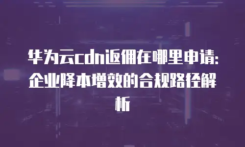 华为云cdn返佣在哪里申请：企业降本增效的合规路径解析