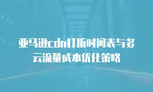 亚马逊cdn打折时间表与多云流量成本优化策略