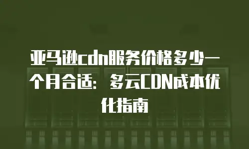 亚马逊cdn服务价格多少一个月合适：多云CDN成本优化指南