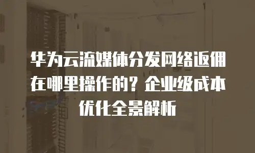 华为云流媒体分发网络返佣在哪里操作的？企业级成本优化全景解析