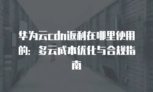 华为云cdn返利在哪里使用的：多云成本优化与合规指南