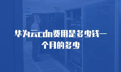 华为云cdn费用是多少钱一个月的多少