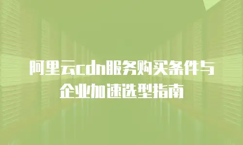 阿里云cdn服务购买条件与企业加速选型指南