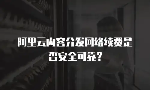 阿里云内容分发网络续费是否安全可靠？
