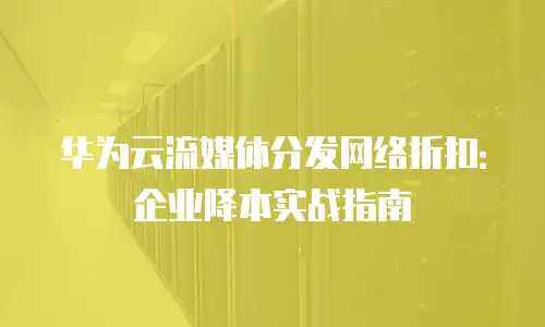 华为云流媒体分发网络折扣：企业降本实战指南
