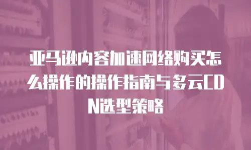 亚马逊内容加速网络购买怎么操作的操作指南与多云CDN选型策略