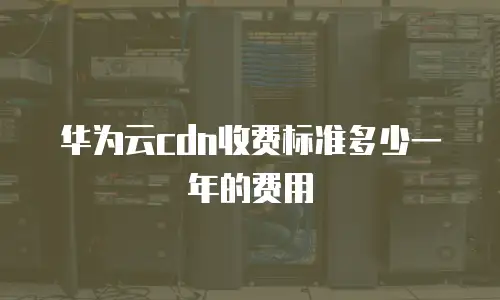 华为云cdn收费标准多少一年的费用