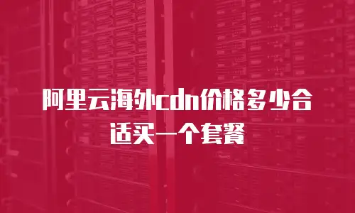 阿里云海外cdn价格多少合适买一个套餐