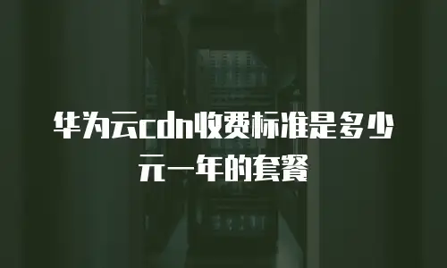华为云cdn收费标准是多少元一年的套餐