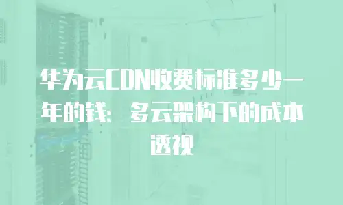 华为云CDN收费标准多少一年的钱：多云架构下的成本透视