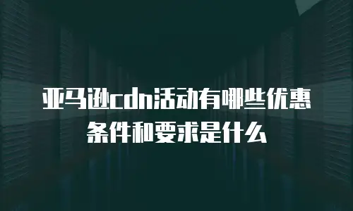 亚马逊cdn活动有哪些优惠条件和要求是什么