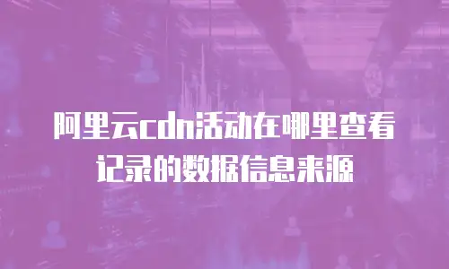 阿里云cdn活动在哪里查看记录的数据信息来源